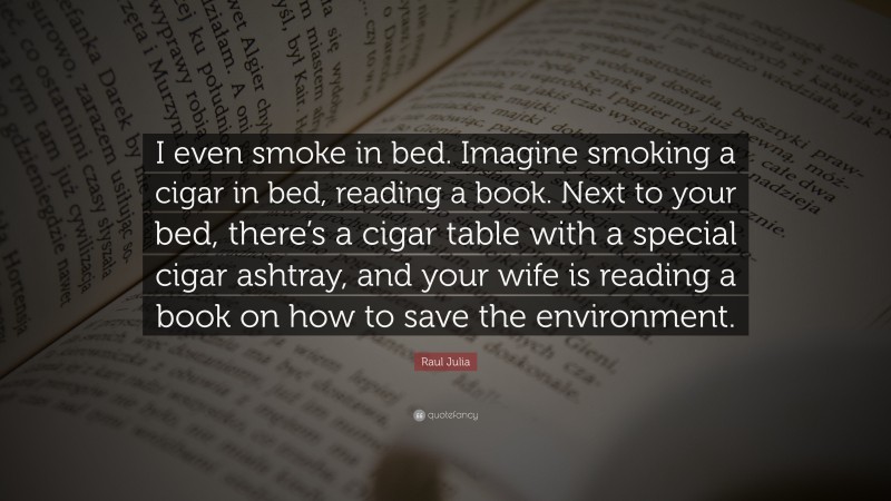 Raul Julia Quote: “I even smoke in bed. Imagine smoking a cigar in bed, reading a book. Next to your bed, there’s a cigar table with a special cigar ashtray, and your wife is reading a book on how to save the environment.”