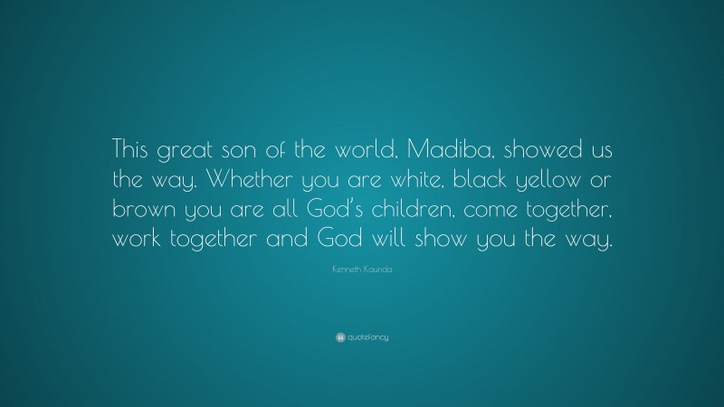Kenneth Kaunda Quote: “This great son of the world, Madiba, showed us the way. Whether you are white, black yellow or brown you are all God’s children, come together, work together and God will show you the way.”