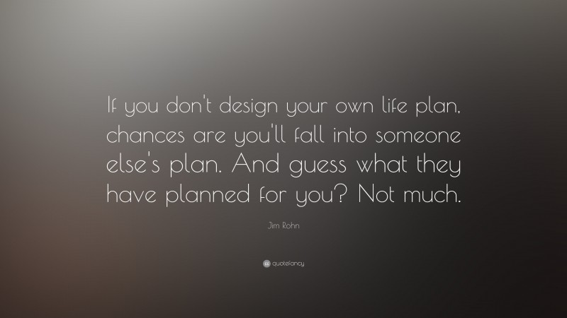 Jim Rohn Quote: “If you don't design your own life plan, chances are you'll fall into someone else's plan. And guess what they have planned for you? Not much.”