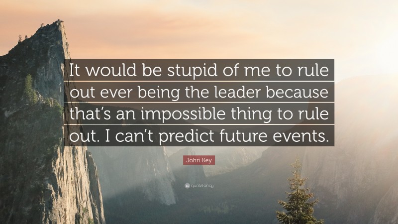 John Key Quote: “It would be stupid of me to rule out ever being the leader because that’s an impossible thing to rule out. I can’t predict future events.”