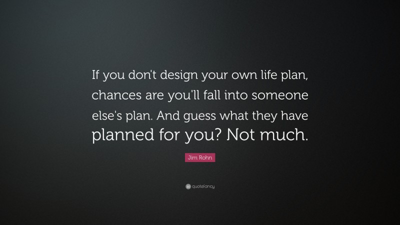 Jim Rohn Quote: “If you don't design your own life plan, chances are you'll fall into someone else's plan. And guess what they have planned for you? Not much.”