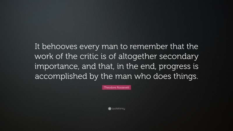 Theodore Roosevelt Quote: “It behooves every man to remember that the work of the critic is of altogether secondary importance, and that, in the end, progress is accomplished by the man who does things.”