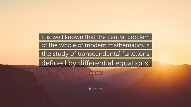 Felix Klein Quote: “It is well known that the central problem of the whole of modern mathematics is the study of transcendental functions defined by differential equations.”