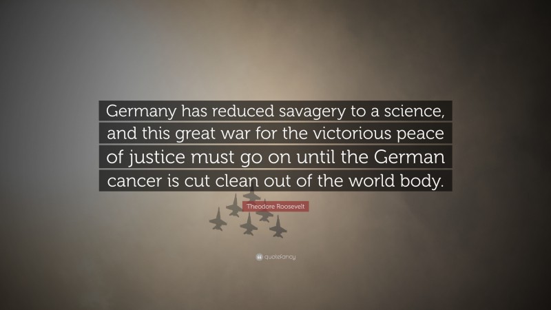 Theodore Roosevelt Quote: “Germany has reduced savagery to a science, and this great war for the victorious peace of justice must go on until the German cancer is cut clean out of the world body.”