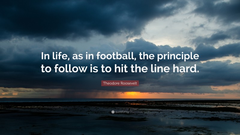 Theodore Roosevelt Quote: “In life, as in football, the principle to follow is to hit the line hard.”
