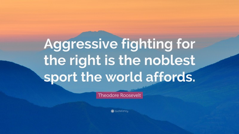 Theodore Roosevelt Quote: “Aggressive fighting for the right is the noblest sport the world affords.”