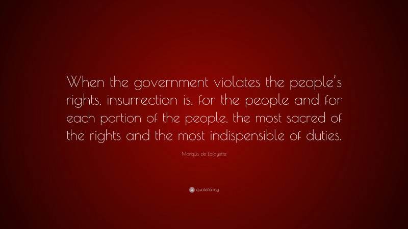 Marquis de Lafayette Quote: “When the government violates the people’s rights, insurrection is, for the people and for each portion of the people, the most sacred of the rights and the most indispensible of duties.”