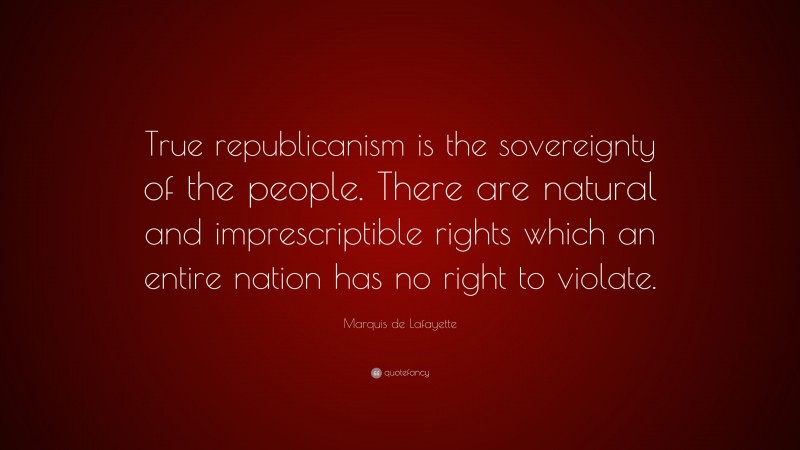 Marquis de Lafayette Quote: “True republicanism is the sovereignty of the people. There are natural and imprescriptible rights which an entire nation has no right to violate.”
