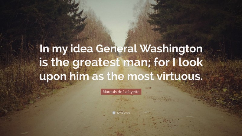 Marquis de Lafayette Quote: “In my idea General Washington is the greatest man; for I look upon him as the most virtuous.”