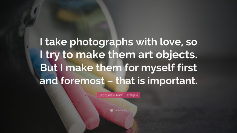 Jacques-Henri Lartigue Quote: “I take photographs with love, so I try to make them art objects. But I make them for myself first and foremost – that is important.”