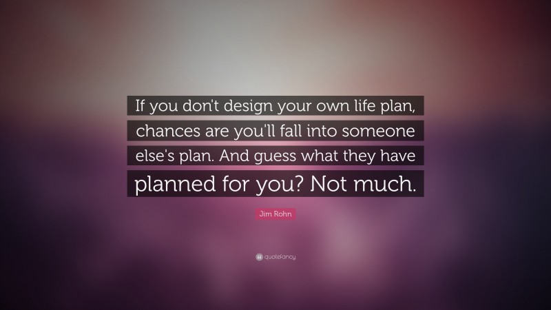 Jim Rohn Quote: “If you don't design your own life plan, chances are you'll fall into someone else's plan. And guess what they have planned for you? Not much.”