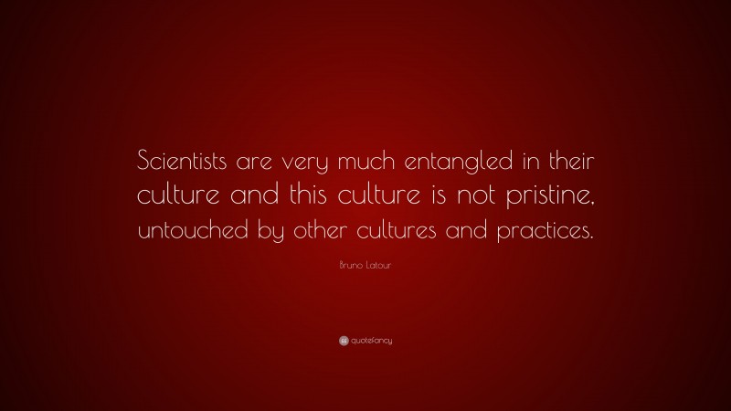 Bruno Latour Quote: “Scientists are very much entangled in their culture and this culture is not pristine, untouched by other cultures and practices.”