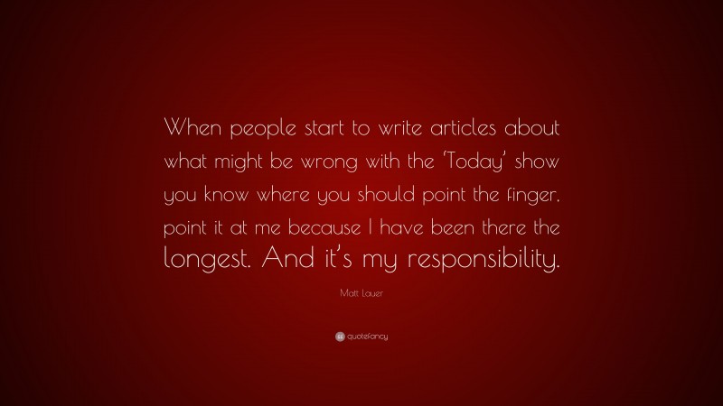 Matt Lauer Quote: “When people start to write articles about what might be wrong with the ‘Today’ show you know where you should point the finger, point it at me because I have been there the longest. And it’s my responsibility.”