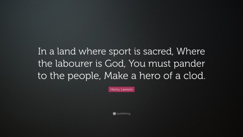 Henry Lawson Quote: “In a land where sport is sacred, Where the labourer is God, You must pander to the people, Make a hero of a clod.”