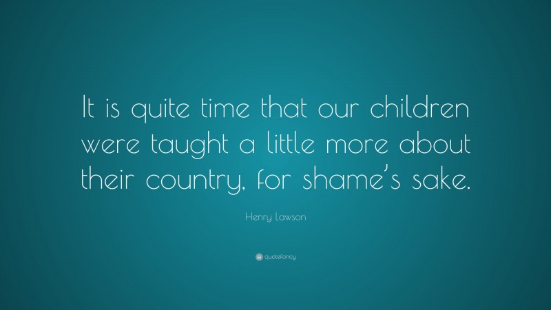 Henry Lawson Quote: “It is quite time that our children were taught a little more about their country, for shame’s sake.”