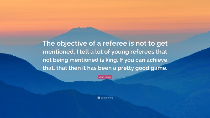 Alan Lewis Quote: “The objective of a referee is not to get mentioned. I tell a lot of young referees that not being mentioned is king. If you can achieve that, that then it has been a pretty good game.”