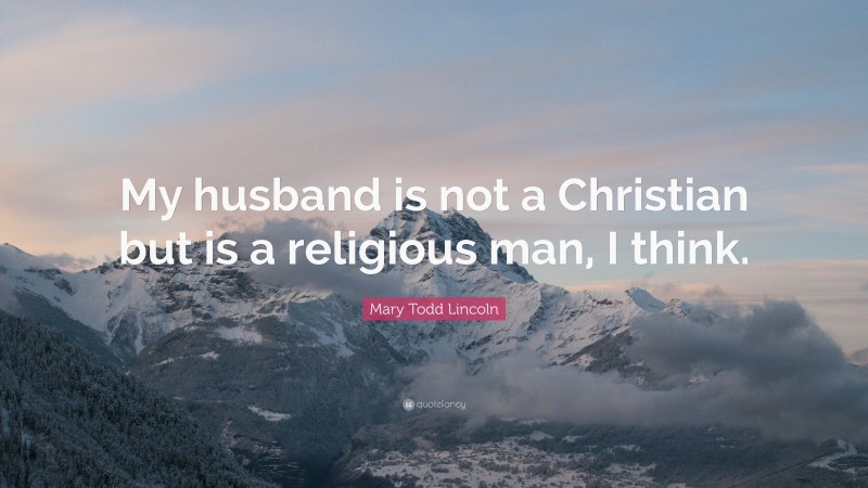 Mary Todd Lincoln Quote: “My husband is not a Christian but is a religious man, I think.”