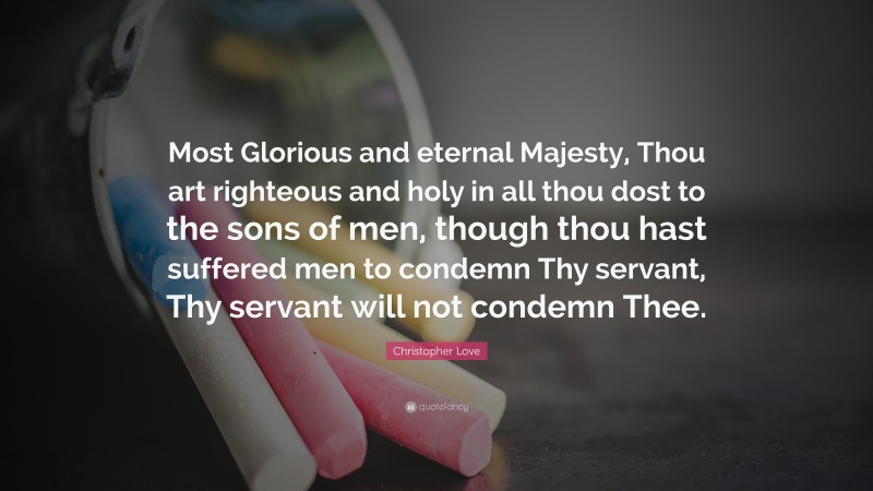 Christopher Love Quote: “Most Glorious and eternal Majesty, Thou art righteous and holy in all thou dost to the sons of men, though thou hast suffered men to condemn Thy servant, Thy servant will not condemn Thee.”