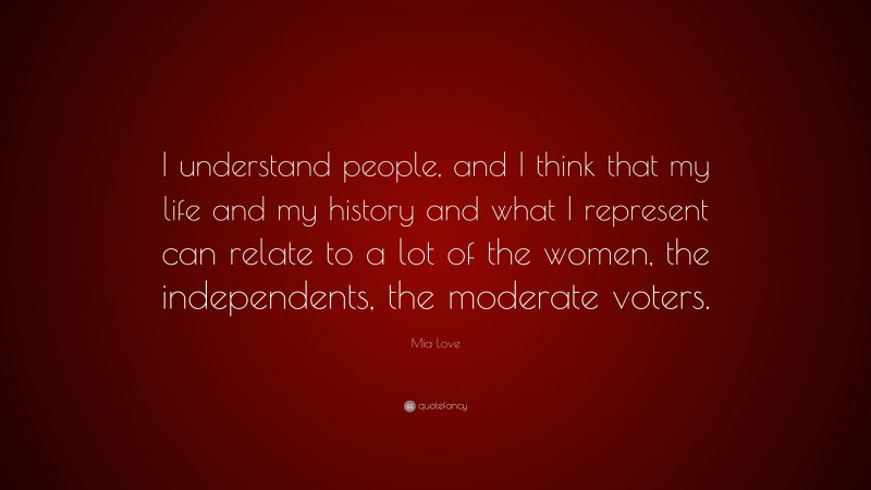 Mia Love Quote: “I understand people, and I think that my life and my history and what I represent can relate to a lot of the women, the independents, the moderate voters.”