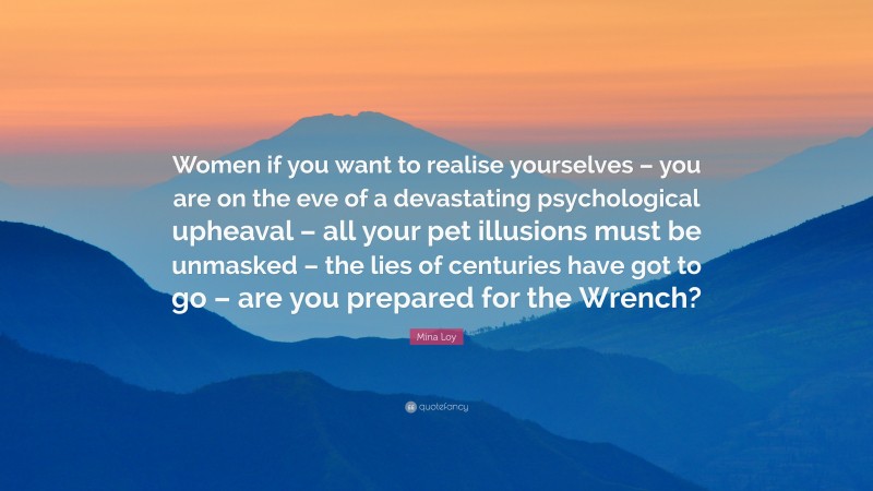Mina Loy Quote: “Women if you want to realise yourselves – you are on the eve of a devastating psychological upheaval – all your pet illusions must be unmasked – the lies of centuries have got to go – are you prepared for the Wrench?”