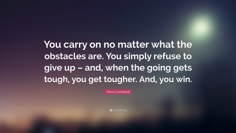 Vince Lombardi Quote: “You carry on no matter what the obstacles are. You simply refuse to give up – and, when the going gets tough, you get tougher. And, you win.”