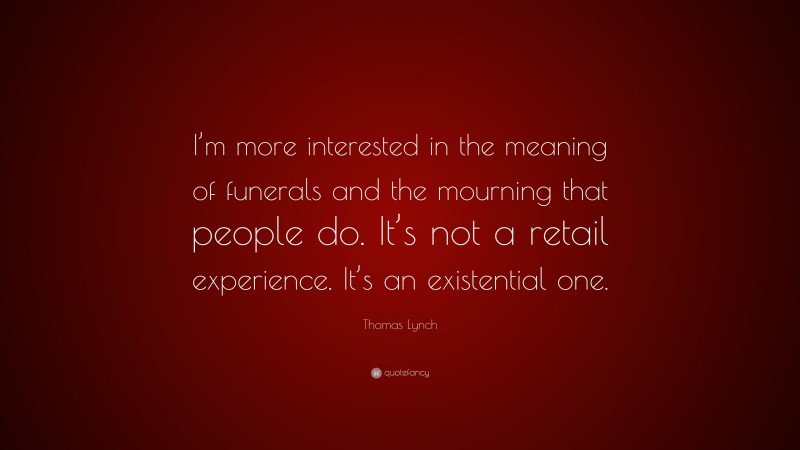 Thomas Lynch Quote: “I’m more interested in the meaning of funerals and the mourning that people do. It’s not a retail experience. It’s an existential one.”