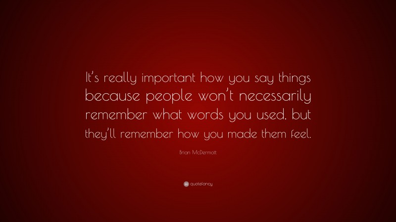 Brian McDermott Quote: “It’s really important how you say things because people won’t necessarily remember what words you used, but they’ll remember how you made them feel.”