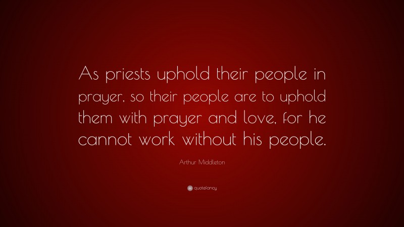 Arthur Middleton Quote: “As priests uphold their people in prayer, so their people are to uphold them with prayer and love, for he cannot work without his people.”