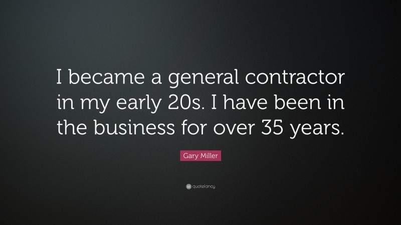 Gary Miller Quote: “I became a general contractor in my early 20s. I have been in the business for over 35 years.”