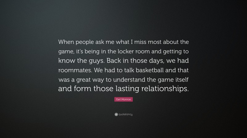 Earl Monroe Quote: “When people ask me what I miss most about the game, it’s being in the locker room and getting to know the guys. Back in those days, we had roommates. We had to talk basketball and that was a great way to understand the game itself and form those lasting relationships.”
