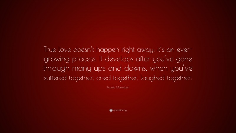 Ricardo Montalban Quote: “True love doesn’t happen right away; it’s an ever-growing process. It develops after you’ve gone through many ups and downs, when you’ve suffered together, cried together, laughed together.”