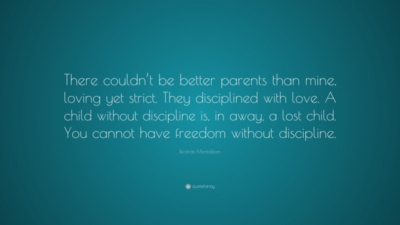 Ricardo Montalban Quote: “There couldn’t be better parents than mine, loving yet strict. They disciplined with love. A child without discipline is, in away, a lost child. You cannot have freedom without discipline.”