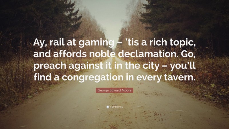 George Edward Moore Quote: “Ay, rail at gaming – ’tis a rich topic, and affords noble declamation. Go, preach against it in the city – you’ll find a congregation in every tavern.”