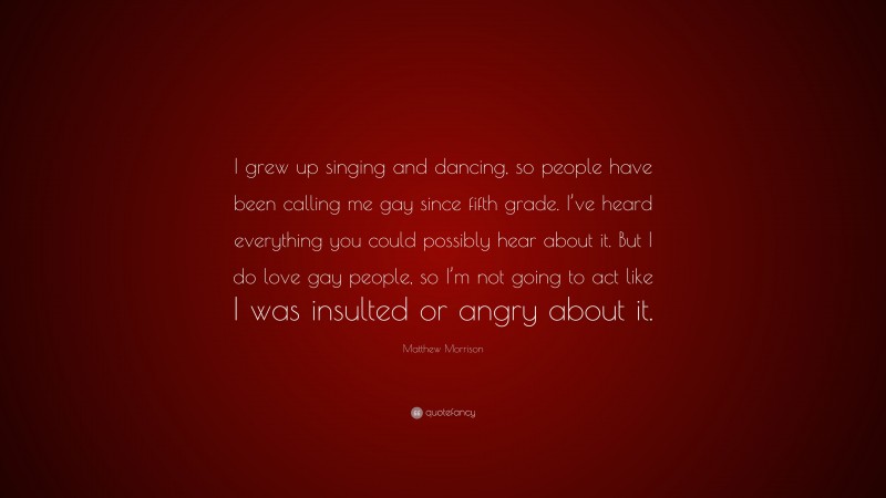 Matthew Morrison Quote: “I grew up singing and dancing, so people have been calling me gay since fifth grade. I’ve heard everything you could possibly hear about it. But I do love gay people, so I’m not going to act like I was insulted or angry about it.”