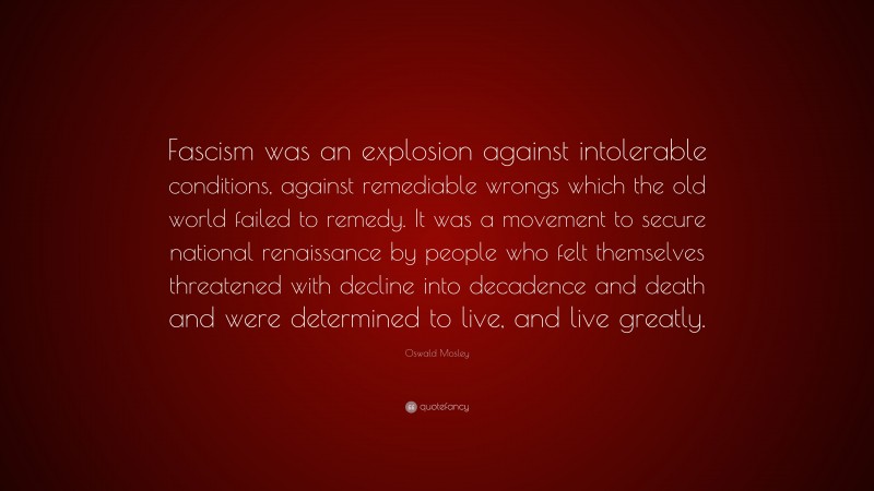 Oswald Mosley Quote: “Fascism was an explosion against intolerable conditions, against remediable wrongs which the old world failed to remedy. It was a movement to secure national renaissance by people who felt themselves threatened with decline into decadence and death and were determined to live, and live greatly.”