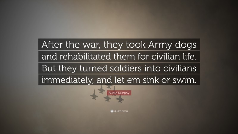 Audie Murphy Quote: “After the war, they took Army dogs and rehabilitated them for civilian life. But they turned soldiers into civilians immediately, and let em sink or swim.”