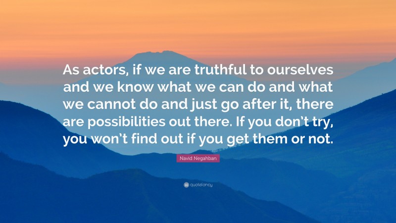 Navid Negahban Quote: “As actors, if we are truthful to ourselves and we know what we can do and what we cannot do and just go after it, there are possibilities out there. If you don’t try, you won’t find out if you get them or not.”