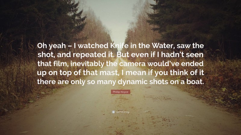 Phillip Noyce Quote: “Oh yeah – I watched Knife in the Water, saw the shot, and repeated it. But even if I hadn’t seen that film, inevitably the camera would’ve ended up on top of that mast, I mean if you think of it there are only so many dynamic shots on a boat.”