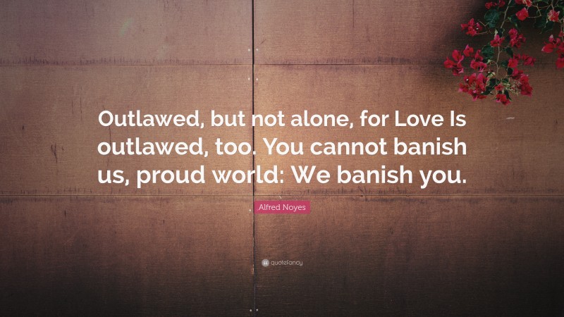 Alfred Noyes Quote: “Outlawed, but not alone, for Love Is outlawed, too. You cannot banish us, proud world: We banish you.”
