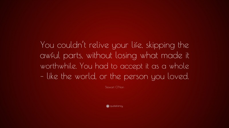 Stewart O'Nan Quote: “You couldn’t relive your life, skipping the awful parts, without losing what made it worthwhile. You had to accept it as a whole – like the world, or the person you loved.”