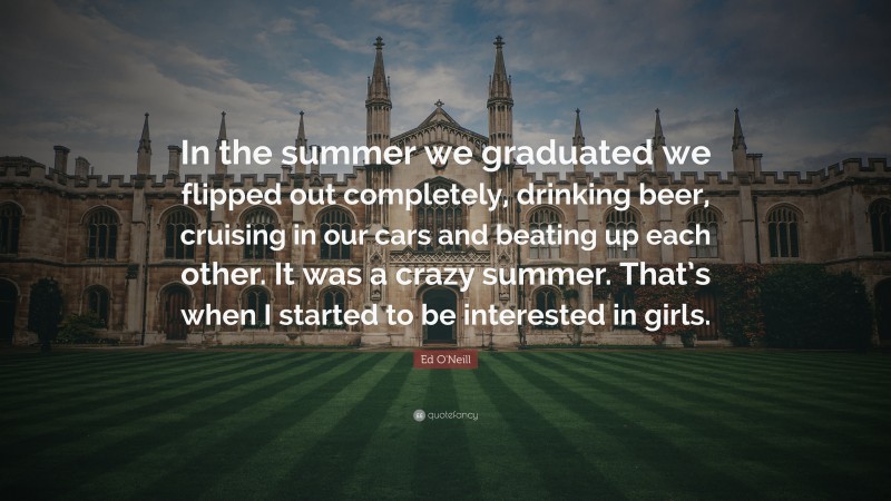 Ed O'Neill Quote: “In the summer we graduated we flipped out completely, drinking beer, cruising in our cars and beating up each other. It was a crazy summer. That’s when I started to be interested in girls.”
