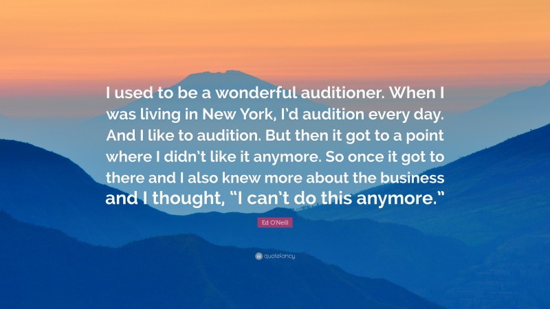 Ed O'Neill Quote: “I used to be a wonderful auditioner. When I was living in New York, I’d audition every day. And I like to audition. But then it got to a point where I didn’t like it anymore. So once it got to there and I also knew more about the business and I thought, “I can’t do this anymore.””