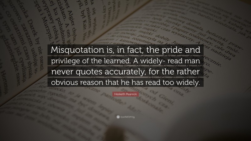 Hesketh Pearson Quote: “Misquotation is, in fact, the pride and privilege of the learned. A widely- read man never quotes accurately, for the rather obvious reason that he has read too widely.”