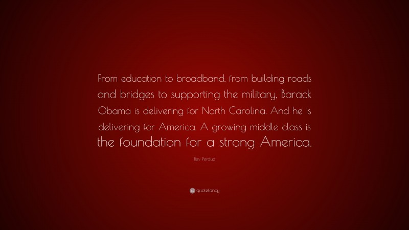 Bev Perdue Quote: “From education to broadband, from building roads and bridges to supporting the military, Barack Obama is delivering for North Carolina. And he is delivering for America. A growing middle class is the foundation for a strong America.”