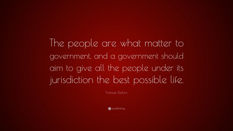 Frances Perkins Quote: “The people are what matter to government, and a government should aim to give all the people under its jurisdiction the best possible life.”