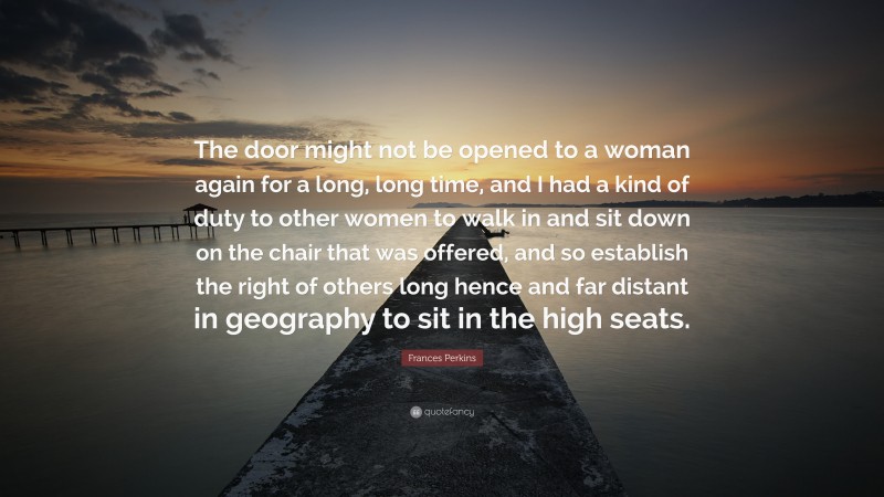 Frances Perkins Quote: “The door might not be opened to a woman again for a long, long time, and I had a kind of duty to other women to walk in and sit down on the chair that was offered, and so establish the right of others long hence and far distant in geography to sit in the high seats.”