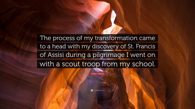 Abbe Pierre Quote: “The process of my transformation came to a head with my discovery of St. Francis of Assisi during a pilgrimage I went on with a scout troop from my school.”