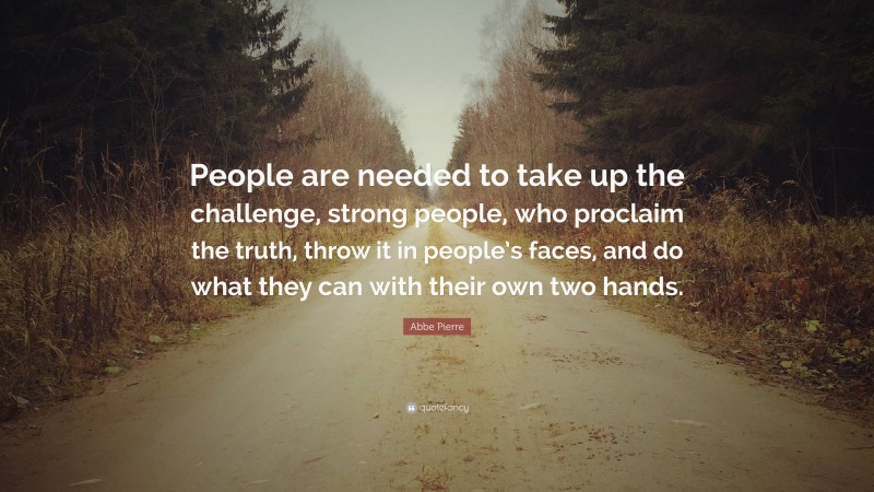 Abbe Pierre Quote: “People are needed to take up the challenge, strong people, who proclaim the truth, throw it in people’s faces, and do what they can with their own two hands.”
