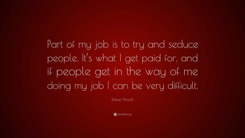 Robert Powell Quote: “Part of my job is to try and seduce people. It’s what I get paid for, and if people get in the way of me doing my job I can be very difficult.”