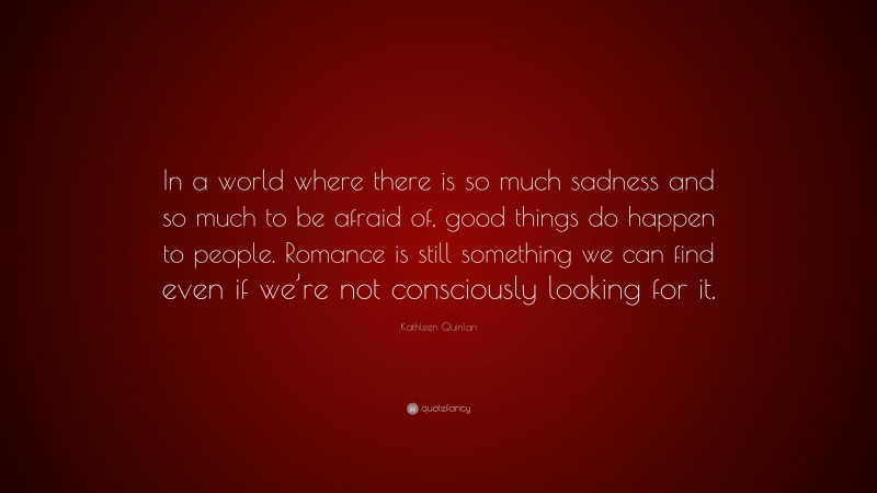Kathleen Quinlan Quote: “In a world where there is so much sadness and so much to be afraid of, good things do happen to people. Romance is still something we can find even if we’re not consciously looking for it.”